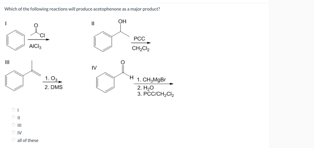 Which of the following reactions will produce acetophenone as a major product?
OH
CI
AICI 3
OL
Ör
=
ооо
==
|||
IV
all of these
1.03
2. DMS
||
IV
PCC
CH₂Cl2
H
1. CH3MgBr
2. H₂O
3. PCC/CH₂Cl2