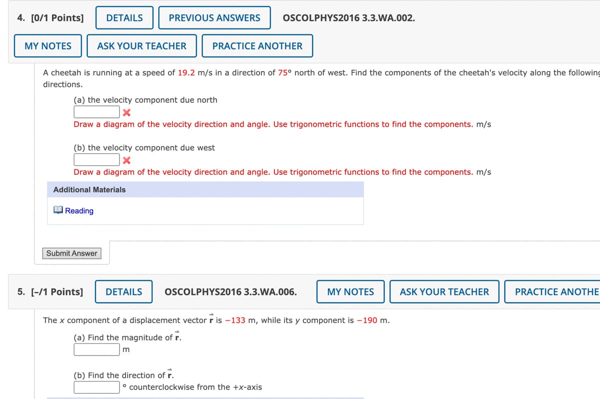 4. [0/1 Points]
MY NOTES
DETAILS
ASK YOUR TEACHER
Reading
PREVIOUS ANSWERS
A cheetah is running at a speed of 19.2 m/s in a direction of 75° north of west. Find the components of the cheetah's velocity along the following
directions.
Submit Answer
(a) the velocity component due north
X
Draw a diagram of the velocity direction and angle. Use trigonometric functions to find the components. m/s
(b) the velocity component due west
X
Draw a diagram of the velocity direction and angle. Use trigonometric functions to find the components. m/s
Additional Materials
OSCOLPHYS2016 3.3.WA.002.
PRACTICE ANOTHER
m
5. [-/1 Points] DETAILS OSCOLPHYS2016 3.3.WA.006.
(b) Find the direction of r.
The x component of a displacement vector r is -133 m, while its y component is -190 m.
(a) Find the magnitude of r.
counterclockwise from the +x-axis
MY NOTES
ASK YOUR TEACHER
PRACTICE ANOTHE