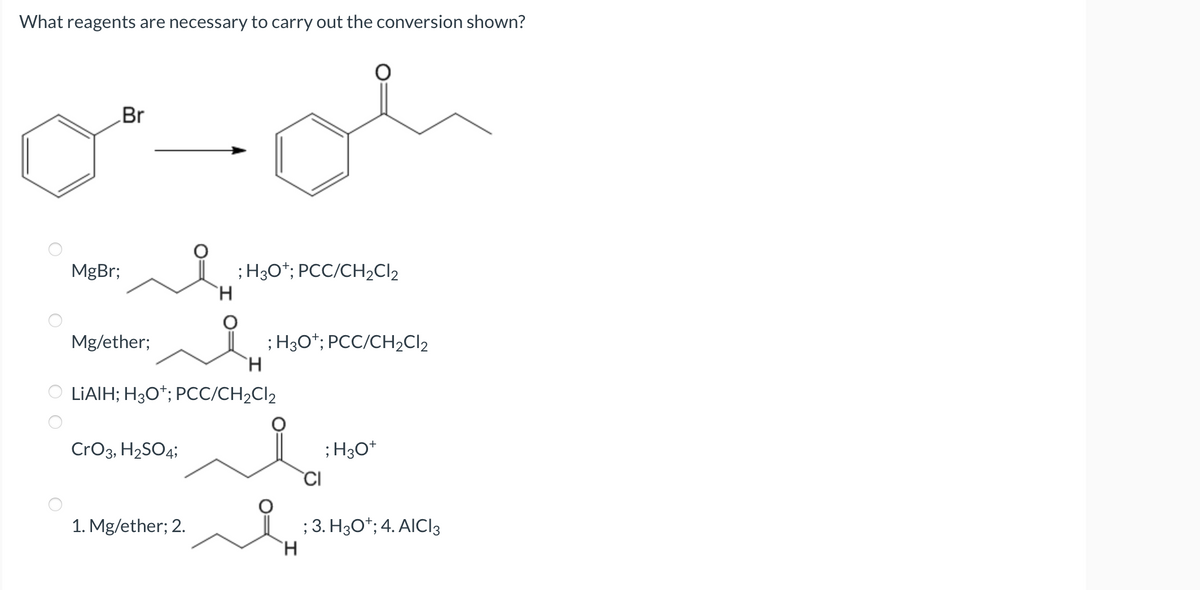 What reagents are necessary to carry out the conversion shown?
MgBr;
Br
Mg/ether;
CrO3, H₂SO4;
H
1. Mg/ether; 2.
; H3O+; PCC/CH₂Cl₂
H
OLIAIH; H3O+; PCC/CH₂Cl2
; H3O+; PCC/CH₂Cl2
H
CI
; H3O+
; 3. H3O+; 4. AICI 3