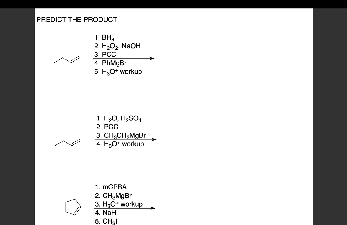 PREDICT THE PRODUCT
1. BH3
2. H₂O2, NaOH
3. PCC
4. PhMgBr
5. H3O+ workup
1. H₂O, H₂SO4
2. PCC
3. CH3CH₂MgBr
4. H3O+ workup
1. mCPBA
2. CH3MgBr
3. H3O+ workup
4. NaH
5. CH31