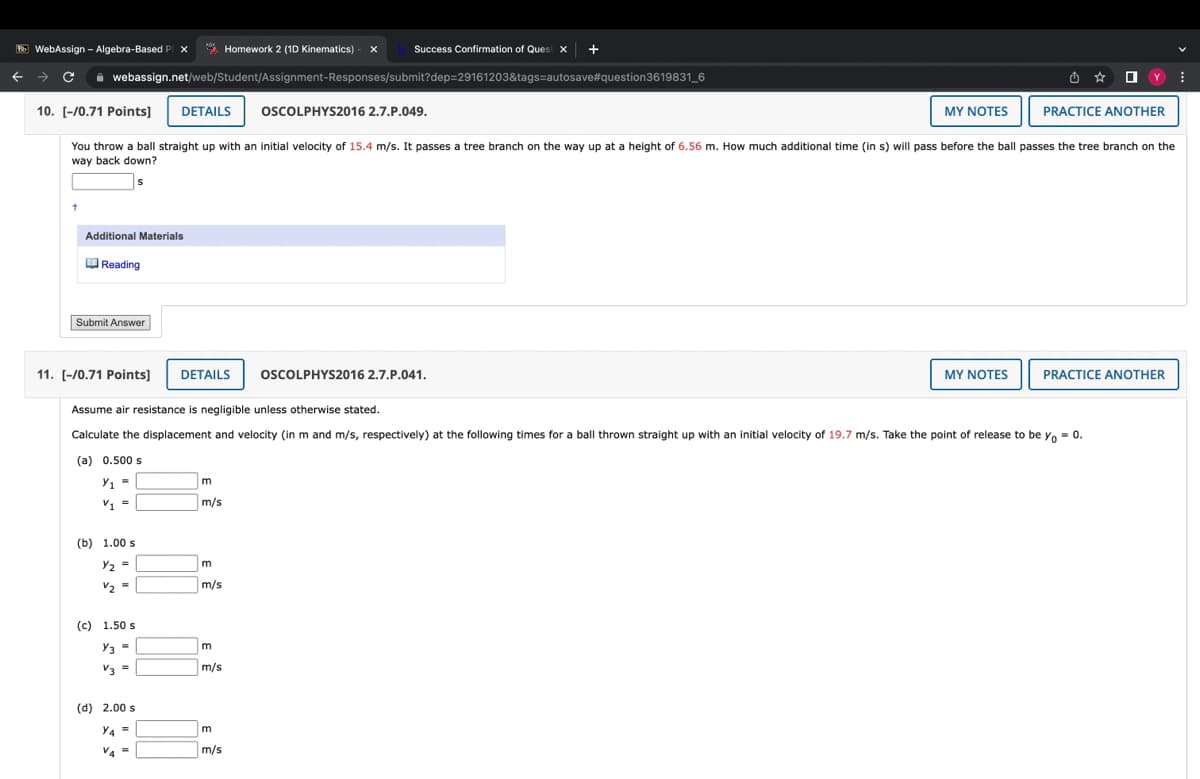 [B] WebAssign - Algebra-Based Pix
Success Confirmation of Quest x +
Homework 2 (1D Kinematics) - X
webassign.net/web/Student/Assignment-Responses/submit?dep=29161203&tags=autosave#question3619831_6
C
Y
10. [-/0.71 Points] DETAILS OSCOLPHYS2016 2.7.P.049.
MY NOTES
PRACTICE ANOTHER
You throw a ball straight up with an initial velocity of 15.4 m/s. It passes a tree branch on the way up at a height of 6.56 m. How much additional time (in s) will pass before the ball passes the tree branch on the
way back down?
S
+
Additional Materials
Reading
Submit Answer
11. [-/0.71 Points]
DETAILS
OSCOLPHYS2016 2.7.P.041.
MY NOTES
PRACTICE ANOTHER
Assume air resistance is negligible unless otherwise stated.
Calculate the displacement and velocity (in m and m/s, respectively) at the following times for a ball thrown straight up with an initial velocity of 19.7 m/s. Take the point of release to be yo = 0.
(a) 0.500 s
Y₁ =
m
=
V₁
m/s
(b) 1.00 s
Y₂ =
m
V₂ =
m/s
(c) 1.50 s
Y3 =
m
V3 =
m/s
(d) 2.00 s
Y4=
m
V4=
m/s
⠀