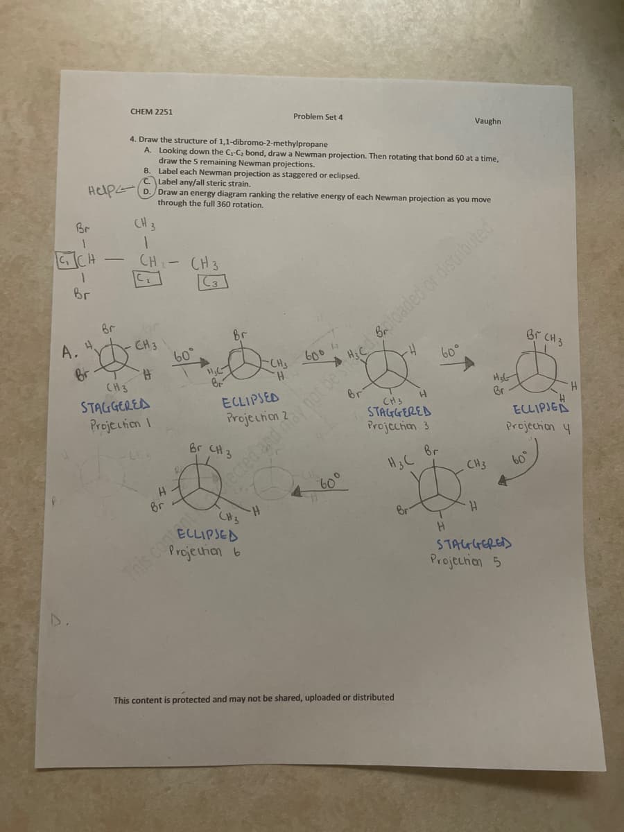 ### CHEM 2251: Problem Set 4

#### Problem 4

**Task:** Draw the structure of 1,1-dibromo-2-methylpropane.

1. **Looking down the C1–C2 bond**, draw a Newman projection. Then, by rotating that bond 60 degrees at a time, **draw the 5 remaining Newman projections**.
2. **Label each Newman projection** as staggered or eclipsed.
3. Label any/all **steric strain**.
4. **Draw an energy diagram** ranking the relative energy of each Newman projection as you move through the full 360-degree rotation.

---

**Newman Projections of 1,1-dibromo-2-methylpropane**

1. **Structure:**
   - The given formula outlines the positions of Br, H, and CH3 groups as:
     ```
       Br          CH3
       |           |
    Br-C1         C3
       |           |
     H-C2-H     H-C3-H
     ```

2. **Newman Projections:**

   i. **Projection 1: Staggered**
   - Front carbon (C1): Br, H, H
   - Rear carbon (C2): CH3, Br, H
     ```
       H     Br     CH3
       /       |       \
      Br — C1 — C2 — CH3
       \       |       /
        H     H     Br
       (Drawing: Front carbon in the circle, rear groups staggered)
     ```

   ii. **Projection 2: Eclipsed (60° rotation)**
   - Front carbon (C1): Br, H, H
   - Rear carbon (C2): CH3, H, Br
     ```
       Br    Br    H
       /       |       \
      H — C1 — C2 — H
       \       |       /
        H     CH3   CH3
       (Drawing: Front carbon in the circle, rear groups eclipsed)
     ```

   iii. **Projection 3: Staggered (60° further rotation)**
   - Front carbon (C1): Br, H, H
   - Rear carbon (C2): Br, CH3, H
     ```
       H     CH3     Br
       /       |       \
      Br — C1 — C