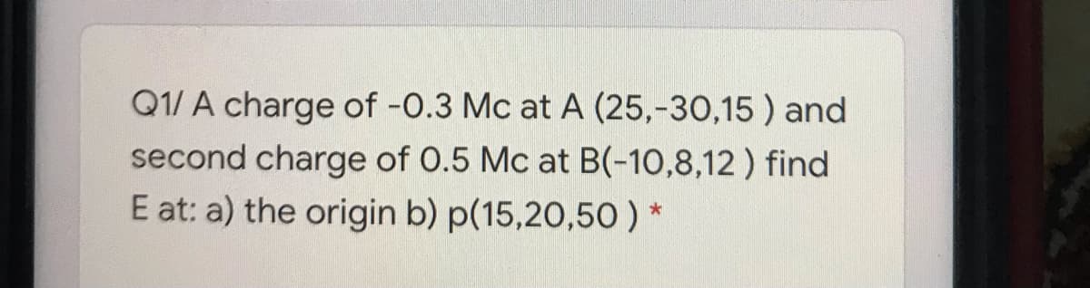 Q1/ A charge of -0.3 Mc at A (25,-30,15 ) and
second charge of 0.5 Mc at B(-10,8,12 ) find
E at: a) the origin b) p(15,20,50) *
