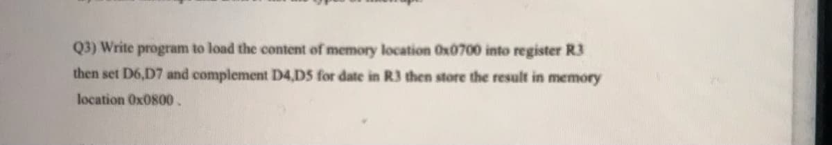 Q3) Write program to load the content of memory location Ox0700 into register R3
then set D6,D7 and complement D4,D5 for date in R3 then store the result in memory
location Ox0800.
