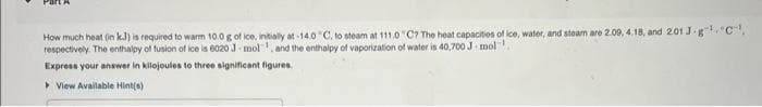 How much heat (in kJ) is required to warm 10.0 g of ice, initially at -14.0°C, to steam at 111.0 "C? The heat capacities of ice, water, and steam are 2.09, 4.18, and 2.01 J-g"¹C¹.
respectively. The enthalpy of fusion of ice is 6020 J-mol, and the enthalpy of vaporization of water is 40,700 J mol
Express your answer in kilojoules to three significant figures.
View Available Hint(s)