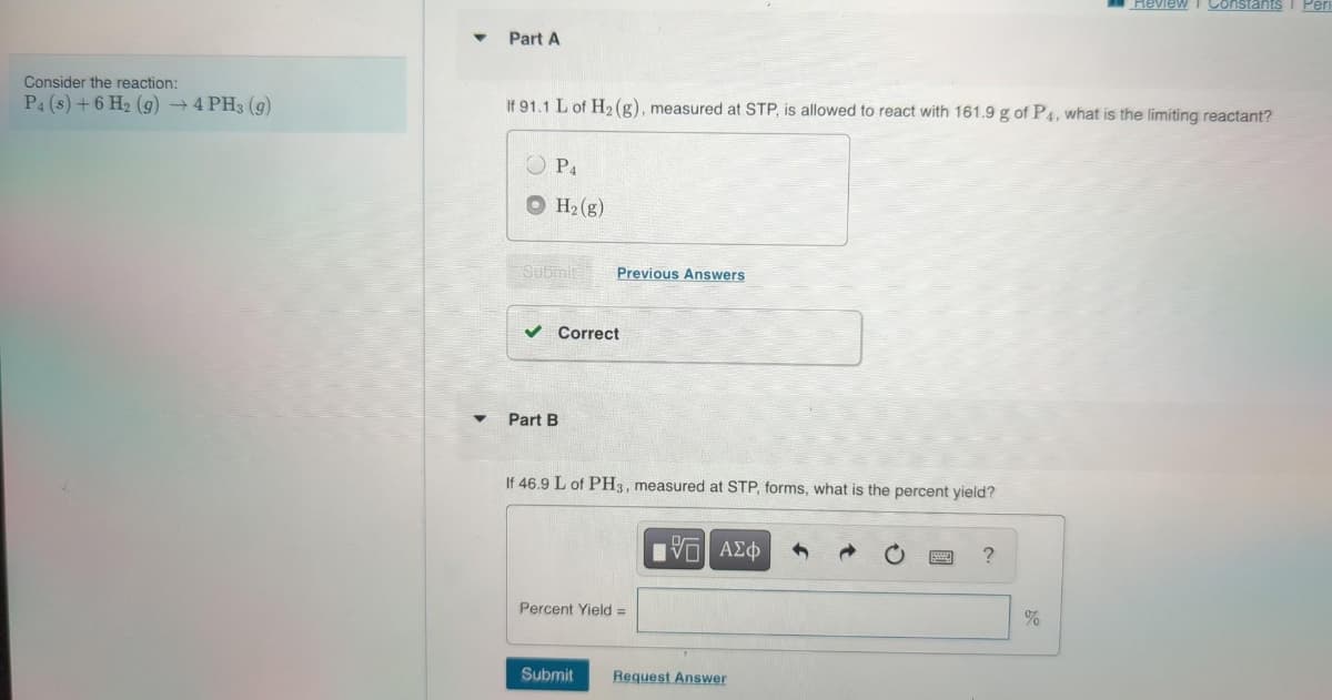 Consider the reaction:
P4 (s) + 6 H₂ (g) →4 PH3 (9)
Part A
If 91.1 L of H₂ (g), measured at STP, is allowed to react with 161.9 g of P4, what is the limiting reactant?
P4
H₂(g)
Submit
✓ Correct
Part B
Previous Answers
If 46.9 L of PH3, measured at STP, forms, what is the percent yield?
Percent Yield =
Submit
[V—| ΑΣΦ
Request Answer
?
Review Constants 1 Per
%