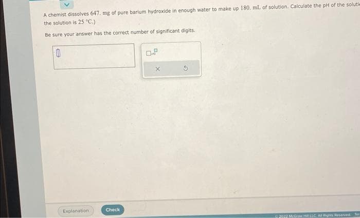 A chemist dissolves 647. mg of pure barium hydroxide in enough water to make up 180. mL of solution. Calculate the pH of the solutie
the solution is 25 °C.)
Be sure your answer has the correct number of significant digits.
0
Explanation:
Check
X
2022 McGraw HLLC All bghts Reserved. Ter