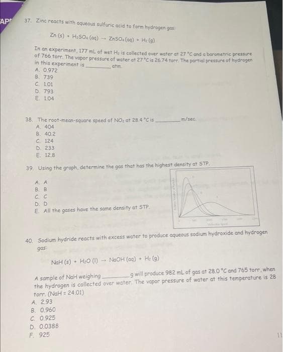 AP
37. Zinc reacts with aqueous sulfuric acid to form hydrogen gas
Zn (s) H₂SO4 (aq) ZnSO. (aq) - H: (g)
In an experiment, 177 mL of wet He is collected over water at 27 °C and a barometric pressure
of 766 torr. The vapor pressure of water at 27°C is 26.74 torr. The partial pressure of hydrogen
in this experiment is
atm
A. 0.972
B. 739
C. 1.01
D. 793
E. 1.04
38. The root-mean-square speed of NO₂ at 28.4 °C is
A. 404
8. 40.2
C. 124
D. 233
E. 12.8
39. Using the graph, determine the gas that has the highest density at STP.
A. A
B. B
C. C
D. D
E. All the gases have the same density at STP.
40. Sodium hydride reacts with excess water to produce aqueous sodium hydroxide and hydrogen
gas:
NaH (s) H₂O (1) NaOH (aq)
+
m/sec.
✦
A. 2.93
B. 0.960
C. 0.925
D. 0.0388
F. 925
H₂(g)
A sample of NaH weighing_
g will produce 982 mL of gas at 28.0 °C and 765 torr, when
the hydrogen is collected over water. The vapor pressure of water at this temperature is 28
torr. (NaH = 24.01)
11