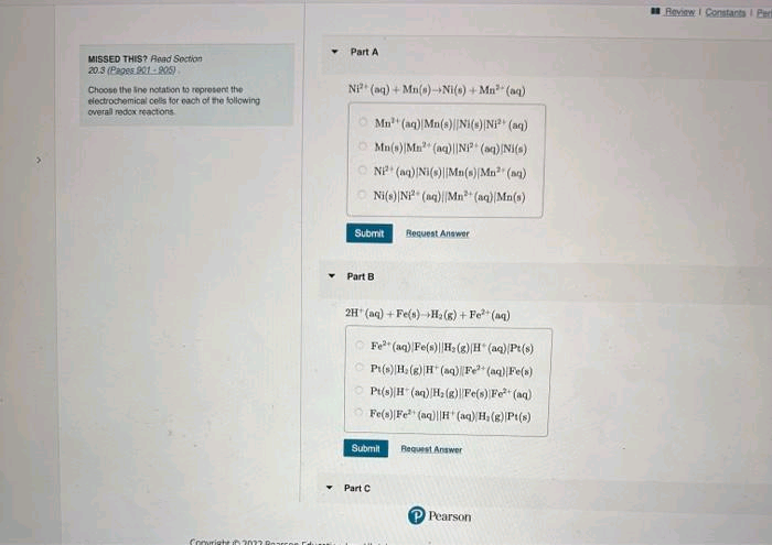 MISSED THIS? Read Section
20.3 (Pages 901-905)
Choose the line notation to represent the
electrochemical cells for each of the following
overall redox reactions
Conright in 2023 F
Part A
Ni (aq) + Mn(s)-Ni(s) +Mn³ (aq)
Mn³ (aq) Mn(s)[Ni(s) Ni²+ (aq)
Mn(s) Mn (aq)||N² (aq) [Ni(s)
NP (aq) [Ni(s)||Mn(s) Mn³ (aq)
Ni(s) Ni2+ (aq)||Mn+ (aq) Mn(s)
Submit
Part B
2H(aq) + Fe(s) +H₂(g) + Fe²+ (aq)
Request Answer
Fe (aq) Fe(s) H₂(g) (H* (aq) Pt(s)
Pt(s) H: (g) H(aq) Fe²+ (aq) Fe(s)
Pt(s)H(aq) H₂(g) Fe(s) Fe²+ (aq)
Fe(s) Fe (aq)H(aq) H₂(g) Pt(s)
Submit
Part C
Request Answer
Pearson
Review I Constants I Pert