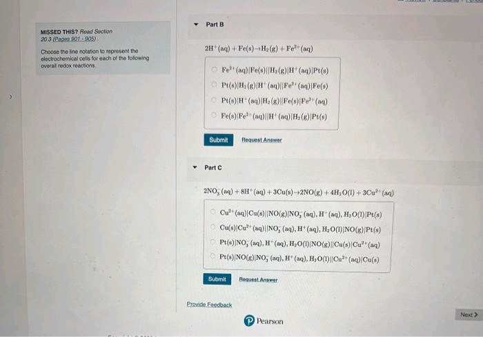 MISSED THIS? Road Section
20 3 (Pages 901-905)
Choose the line notation to represent the
electrochemical cells for each of the following
overall redox reactions.
Part B.
2H (aq) + Fe(s)-H₂(g) + Fe (aq)
Fe (aq) Fe(s)[H₂(g) H(aq) |Pt(s)
Pt(s)H, (g) H+ (aq)|Fe (aq) Fe(s)
Pt(s)H(aq)|H₂(g) Fe(s)[Fe²+ (aq)
Fe(s) Fe (aq)H(aq) H₂(g) |Pt(s)
Submit Request Answer
Part C
2NO, (aq) + 8H (aq) +3Cu(s)->2NO(g) + 4H₂O(l) +3Cu²+ (aq)
Cu (aq) Cu(s)[NO(g) NO, (aq), H(aq), H₂O(1) Pt(s)
Cu(s) Cu (aq)||NO, (aq), H(aq), H₂O(1) NO(g) Pt(s)
Pt(s) NO, (aq), H(aq), H₂O(1) NO(g)||Cu(s) Cu²+ (aq)
ⒸPt(s)[NO(g) NO, (aq), H(aq), H₂O(1)||Cu (aq) Cu(s)
Submit
Provide Feedback
Request Answer
P Pearson
Next >