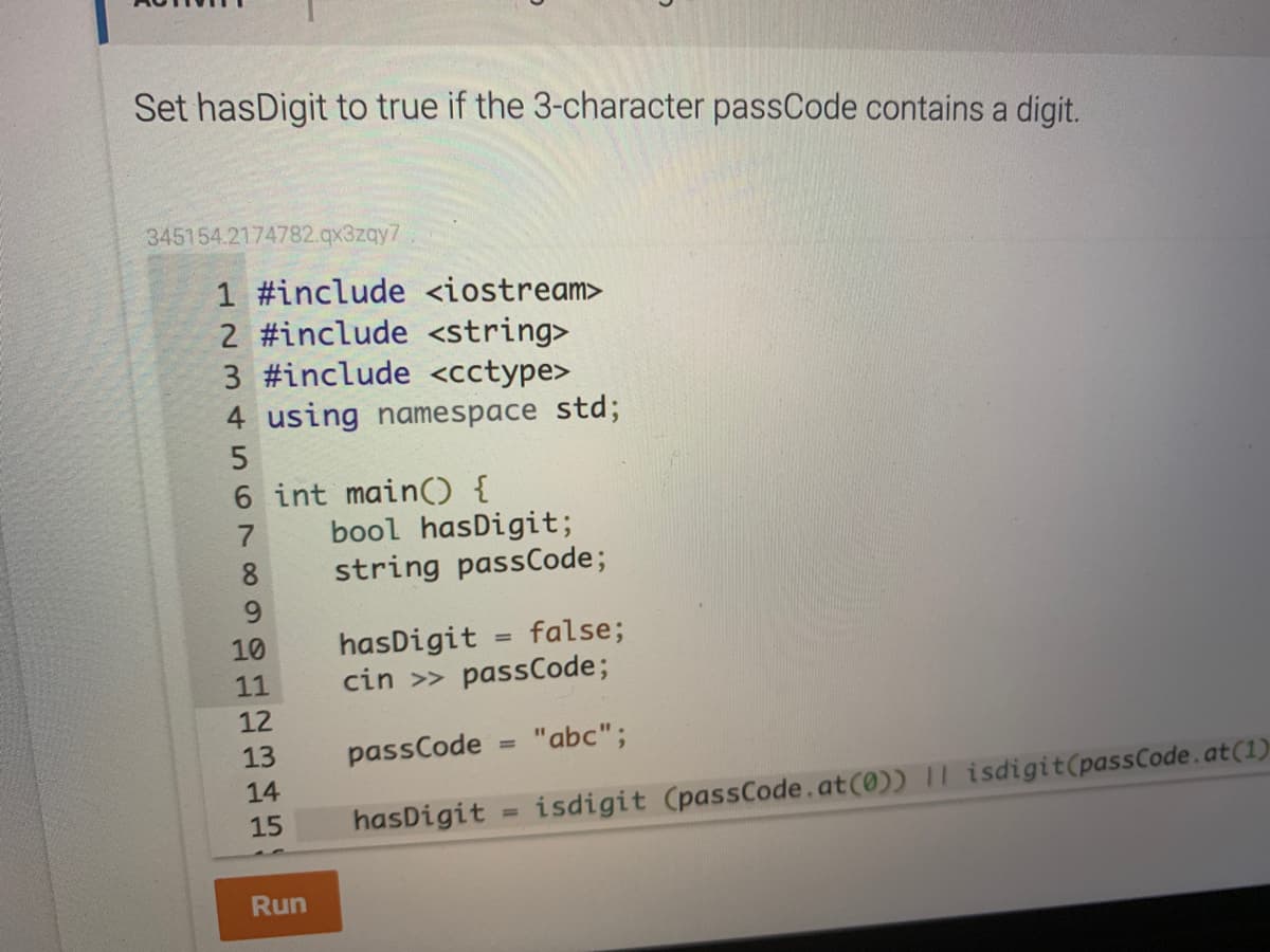 Set hasDigit to true if the 3-character passCode contains a digit.
345154.2174782.qx3zqy7
1 #include <iostream>
2 #include <string>
3 #include <cctype>
4 using namespace std;
6 int main() {
bool hasDigit;
string passCode;
8
9.
hasDigit = false;
cin >> passCode;
10
11
12
13
passCode
"abc";
%3D
14
15
hasDigit = isdigit (passCode.at(0)) II isdigit(passCode.at(1)
%3D
Run
