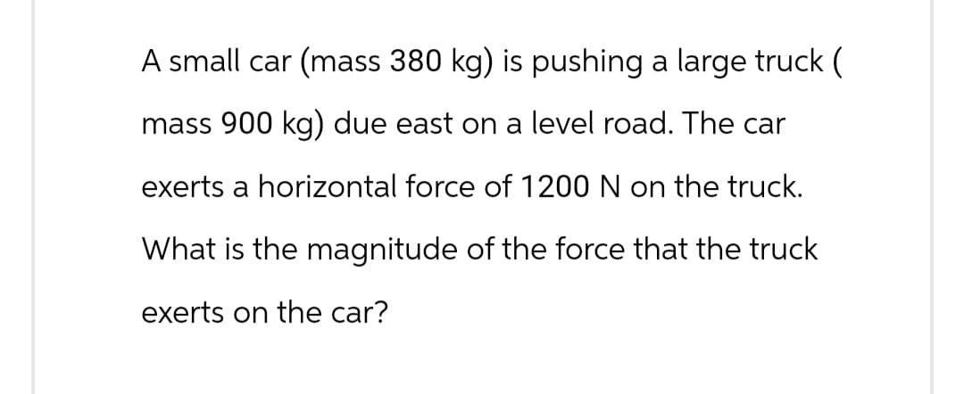 A small car (mass 380 kg) is pushing a large truck (
mass 900 kg) due east on a level road. The car
exerts a horizontal force of 1200 N on the truck.
What is the magnitude of the force that the truck
exerts on the car?