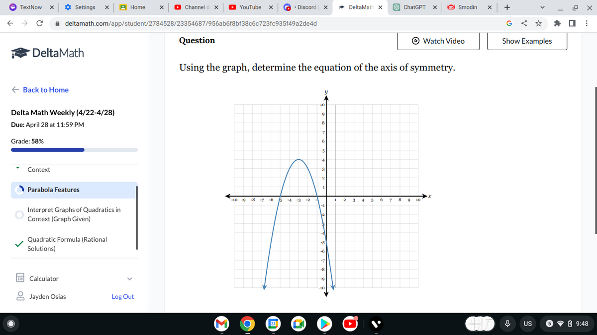 TextNow
← → C
Settings X
Home
Channel da X
YouTube x
Discord X
DeltaMath X
ChatGPT
Smodin
X
+
ㄖㄨ
deltamath.com/app/student/2784528/23354687/956ab6f8bf38c6c723fc935f49a2de4d
G
Question
Watch Video
Show Examples
DeltaMath
← Back to Home
Delta Math Weekly (4/22-4/28)
Due: April 28 at 11:59 PM
Grade: 58%
Context
Parabola Features
Interpret Graphs of Quadratics in
Context (Graph Given)
Quadratic Formula (Rational
Solutions)
Calculator
Jayden Osias
Log Out
Using the graph, determine the equation of the axis of symmetry.
9
8
7
6
5
4
3
Y
-10 -9
-8
-7 -6
5 -4 -3
1
9
10
-1
M
31
-5
-6
-7
-8
-9
US
9:48