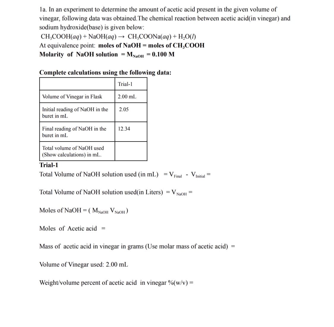 la. In an experiment to determine the amount of acetic acid present in the given volume of
vinegar, following data was obtained.The chemical reaction between acetic acid(in vinegar) and
sodium hydroxide(base) is given below:
CH;COOH(aq) + NaOH(aq) → CH,COONA(aq) + H,O(1)
At equivalence point: moles of NaOH = moles of CH;COOH
Molarity of NAOH solution = MN2OH = 0.100 M
Complete calculations using the following data:
Trial-1
Volume of Vinegar in Flask
2.00 mL
Initial reading of NaOH in the
2.05
buret in mL
Final reading of NaOH in the
buret in mL
12.34
Total volume of NaOH used
(Show calculations) in mL.
Trial-1
Total Volume of NaOH solution used (in mL) = VFinal
- VInitial
Total Volume of NaOH solution used(in Liters) = V NaoH =
Moles of NaOH=( MNaOH VNAOH )
Moles of Acetic acid =
Mass of acetic acid in vinegar in grams (Use molar mass of acetic acid)
Volume of Vinegar used: 2.00 mL
Weight/volume percent of acetic acid in vinegar %(w/v) =
