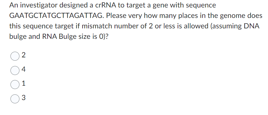 An investigator designed a crRNA to target a gene with sequence
GAATGCTATGCTTAGATTAG. Please very how many places in the genome does
this sequence target if mismatch number of 2 or less is allowed (assuming DNA
bulge and RNA Bulge size is 0)?
2
4
1
3