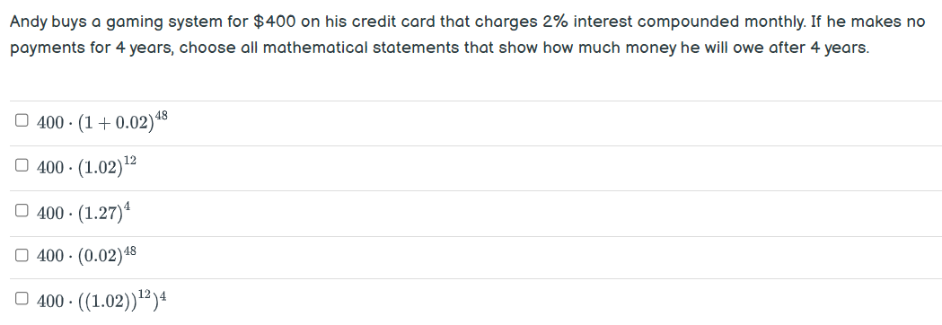 Andy buys a gaming system for $400 on his credit card that charges 2% interest compounded monthly. If he makes no
payments for 4 years, choose all mathematical statements that show how much money he will owe after 4 years.
400. (1+0.02) 48
400-(1.02)¹²
400. (1.27) ¹
400 - (0.02)48
400-((1.02))¹²)4