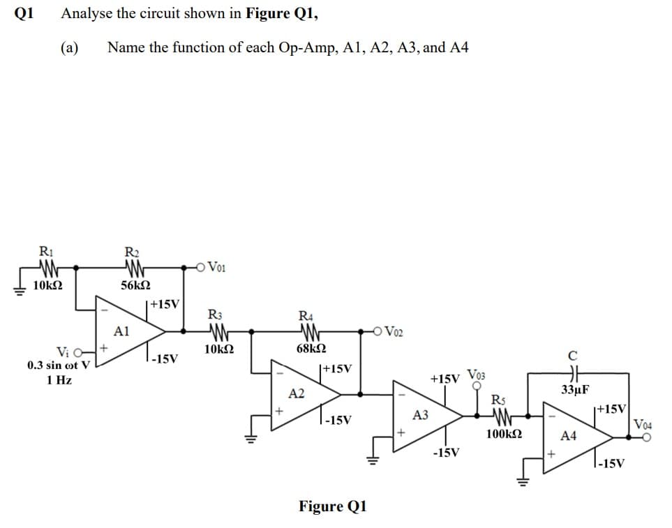 Q1
Analyse the circuit shown in Figure Q1,
(а)
Name the function of each Op-Amp, A1, A2, A3, and A4
RỊ
R2
-O Vo1
10kΩ
56k2
|+15V
R3
R4
A1
-O Vo2
Vi -+
10k2
68k2
-15V
0.3 sin ot V
|+15V
1 Hz
+15V Vo3
A2
33µF
R5
1-15V
|+15V
Vo4
АЗ
100k2
А4
-15V
1.15V
Figure Q1
