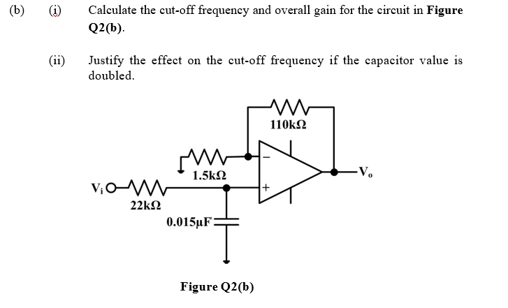 (b)
Calculate the cut-off frequency and overall gain for the circuit in Figure
Q2(b).
(ii)
Justify the effect on the cut-off frequency if the capacitor value is
doubled.
110kΩ
1.5k2
-Vo
22kΩ
0.015µF
Figure Q2(b)
