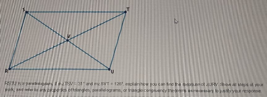RSTU is a parallelogram, If mzTSV = 31 and mzSVT = 126°, explain how you can find the measure of 4URV. Show all steps of your
work, and refer to any properties of triangles, parallelograms, or triangle congruency theorems as necessary to justify your response.

