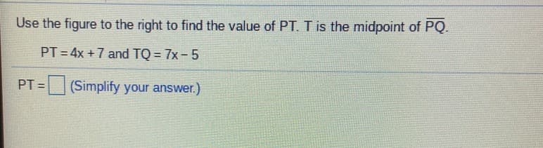 Use the figure to the right to find the value of PT. T is the midpoint of PQ.
PT = 4x +7 and TQ = 7x- 5
=(Simplify your answer.)
