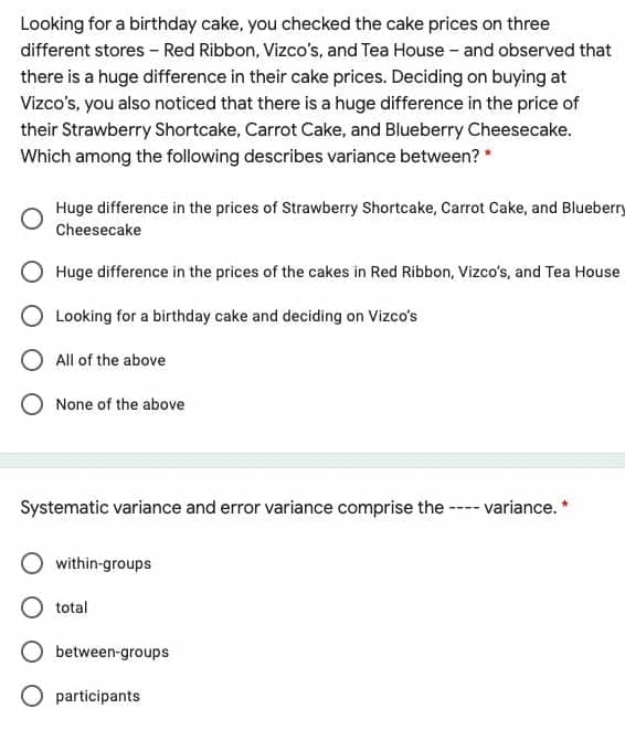 Looking for a birthday cake, you checked the cake prices on three
different stores - Red Ribbon, Vizco's, and Tea House - and observed that
there is a huge difference in their cake prices. Deciding on buying at
Vizco's, you also noticed that there is a huge difference in the price of
their Strawberry Shortcake, Carrot Cake, and Blueberry Cheesecake.
Which among the following describes variance between? *
Huge difference in the prices of Strawberry Shortcake, Carrot Cake, and Bluebery
Cheesecake
Huge difference in the prices of the cakes in Red Ribbon, Vizco's, and Tea House
Looking for a birthday cake and deciding on Vizco's
All of the above
None of the above
Systematic variance and error variance comprise the ---- variance. *
within-groups
total
between-groups
O participants
