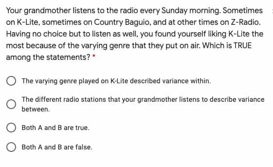 Your grandmother listens to the radio every Sunday morning. Sometimes
on K-Lite, sometimes on Country Baguio, and at other times on Z-Radio.
Having no choice but to listen as well, you found yourself liking K-Lite the
most because of the varying genre that they put on air. Which is TRUE
among the statements? *
O The varying genre played on K-Lite described variance within.
The different radio stations that your grandmother listens to describe variance
between.
Both A and B are true.
Both A and B are false.
