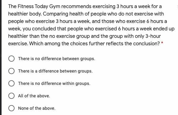 The Fitness Today Gym recommends exercising 3 hours a week for a
healthier body. Comparing health of people who do not exercise with
people who exercise 3 hours a week, and those who exercise 6 hours a
week, you concluded that people who exercised 6 hours a week ended up
healthier than the no exercise group and the group with only 3-hour
exercise. Which among the choices further reflects the conclusion? *
O There is no difference between groups.
O There is a difference between groups.
There is no difference within groups.
O All of the above.
O None of the above.
