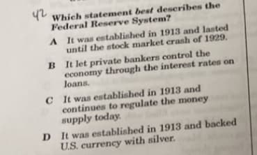 42
Which statement best describes the
Federal Reserve System?
A
It was established in 1913 and lasted
until the stock market crash of 1929.
B
It let private bankers control the
economy through the interest rates on
loans.
C It was established in 1913 and
continues to regulate the money
supply today.
D It was established in 1913 and backed
U.S. currency with silver.