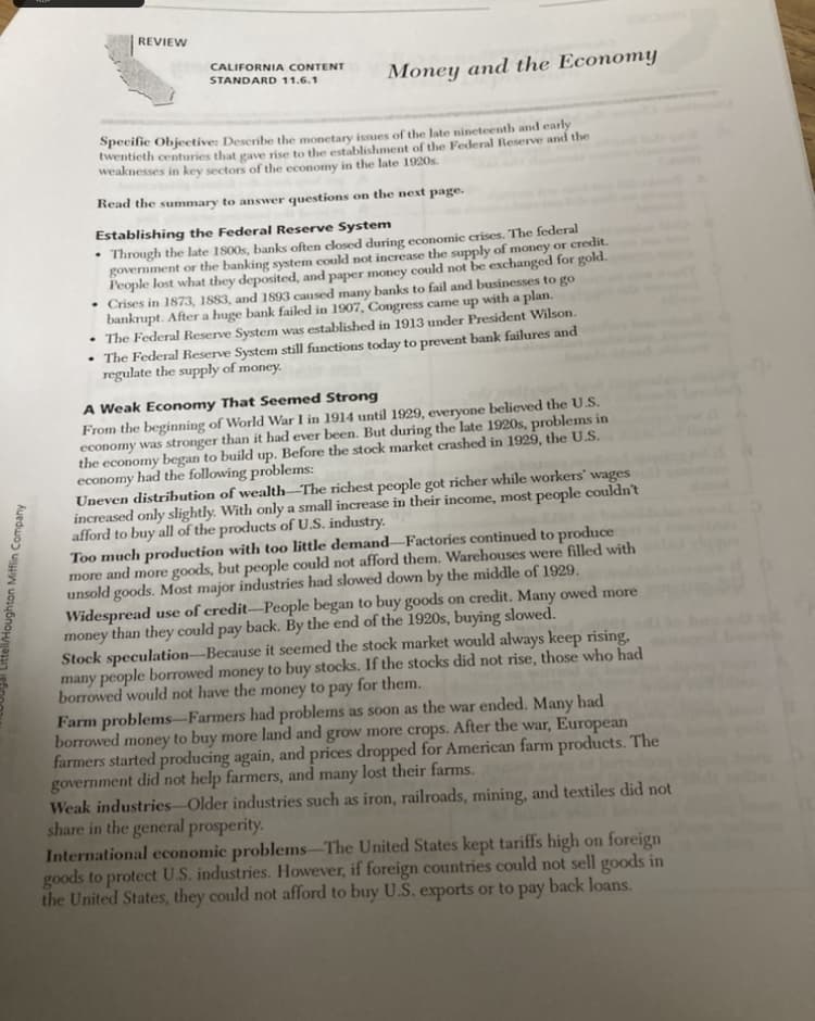 Littell/Houghton Mifflin Company
REVIEW
.
CALIFORNIA CONTENT
STANDARD 11.6.1
Money and the Economy
Specific Objective: Describe the monetary issues of the late nineteenth and early
twentieth centuries that gave rise to the establishment of the Federal Reserve and the
weaknesses in key sectors of the economy in the late 1920s.
Read the summary to answer questions on the next page.
Establishing the Federal Reserve System
Through the late 1800s, banks often closed during economic crises. The federal
government or the banking system could not increase the supply of money or credit.
People lost what they deposited, and paper money could not be exchanged for gold.
Crises in 1873, 1883, and 1893 caused many banks to fail and businesses to go
bankrupt. After a huge bank failed in 1907, Congress came up with a plan.
• The Federal Reserve System was established in 1913 under President Wilson.
• The Federal Reserve System still functions today to prevent bank failures and
regulate the supply of money.
A Weak Economy That Seemed Strong
From the beginning of World War I in 1914 until 1929, everyone believed the U.S.
economy was stronger than it had ever been. But during the late 1920s, problems in
the economy began to build up. Before the stock market crashed in 1929, the U.S.
economy had the following problems:
Uneven distribution of wealth-The richest people got richer while workers' wages
increased only slightly. With only a small increase in their income, most people couldn't
afford to buy all of the products of U.S. industry.
Too much production with too little demand-Factories continued to produce
more and more goods, but people could not afford them. Warehouses were filled with
unsold goods. Most major industries had slowed down by the middle of 1929.
Widespread use of credit-People began to buy goods on credit. Many owed more
money than they could pay back. By the end of the 1920s, buying slowed.
Stock speculation-Because it seemed the stock market would always keep rising,
many people borrowed money to buy stocks. If the stocks did not rise, those who had
borrowed would not have the money to pay for them.
Farm problems-Farmers had problems as soon as the war ended. Many had
borrowed money to buy more land and grow more crops. After the war, European
farmers started producing again, and prices dropped for American farm products. The
government did not help farmers, and many lost their farms.
Weak industries Older industries such as iron, railroads, mining, and textiles did not
share in the general prosperity.
International economic problems-The United States kept tariffs high on foreign
goods to protect U.S. industries. However, if foreign countries could not sell goods in
the United States, they could not afford to buy U.S. exports or to pay
back loans.