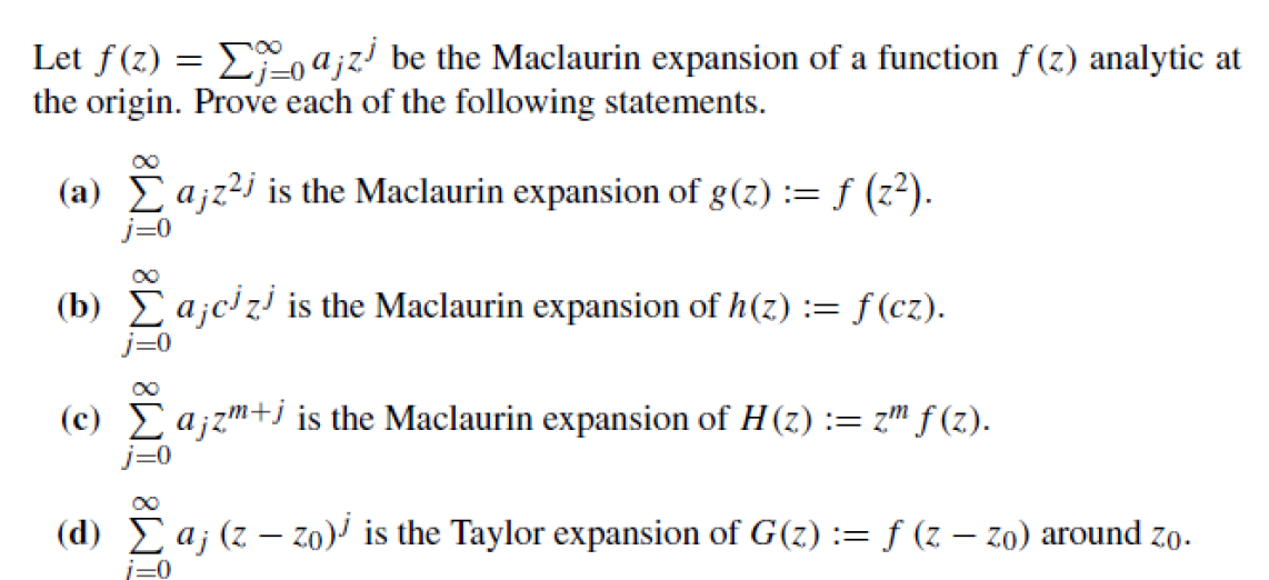 Let f(z) = Σajz be the Maclaurin expansion of a function f(z) analytic at
the origin. Prove each of the following statements.
(a) Σ a¡z²j is the Maclaurin expansion of g(z) := = f (z²).
(b) Σajczi is the Maclaurin expansion of h(z) := f(cz).
(c) Σ a¡zm+j is the Maclaurin expansion of H (z) := z™ ƒ (z).
(d) Laj (z
(d) Σaj
i=0
(zzo) is the Taylor expansion of G(z) := f (z - zo) around zo.