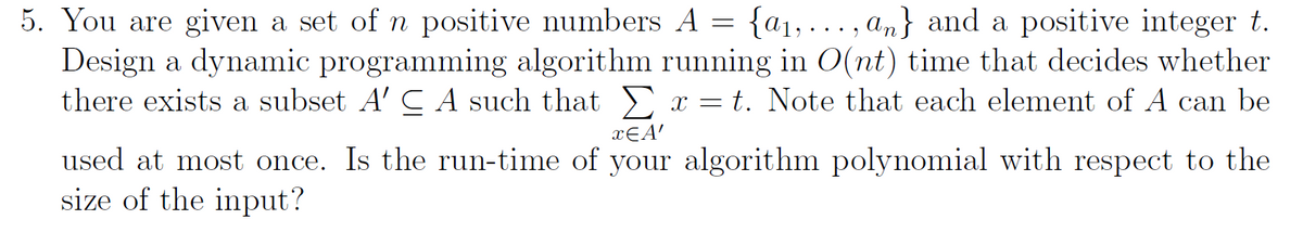 5. You are given a set of n positive numbers A = {a₁,..., an} and a positive integer t.
Design a dynamic programming algorithm running in O(nt) time that decides whether
there exists a subset A' CA such that Σ x = t. Note that each element of A can be
xЄA'
used at most once. Is the run-time of your algorithm polynomial with respect to the
size of the input?