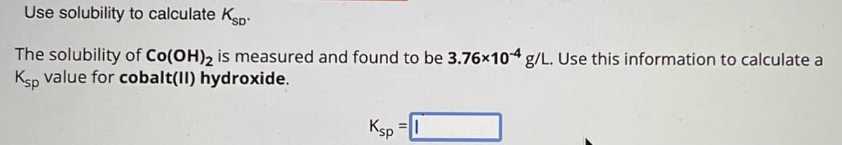 Use solubility to calculate Ksp
The solubility of Co(OH)2 is measured and found to be 3.76x104 g/L. Use this information to calculate a
Ksp value for cobalt(II) hydroxide.
Ksp