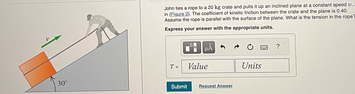 30°
John ties a rope to a 20 kg crate and pulls it up an inclined plane at a constant speed u,
in (Figure 2). The coefficient of kinetic friction between the crate and the plane is 0.40.
Assume the rope is parallel with the surface of the plane. What is the tension in the rope?
Express your answer with the appropriate units.
T =
μA
Value
Submit Request Answer
Units
?