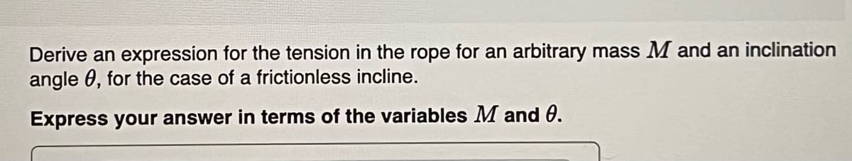 Derive an expression for the tension in the rope for an arbitrary mass M and an inclination
angle 0, for the case of a frictionless incline.
Express your answer in terms of the variables M and 0.