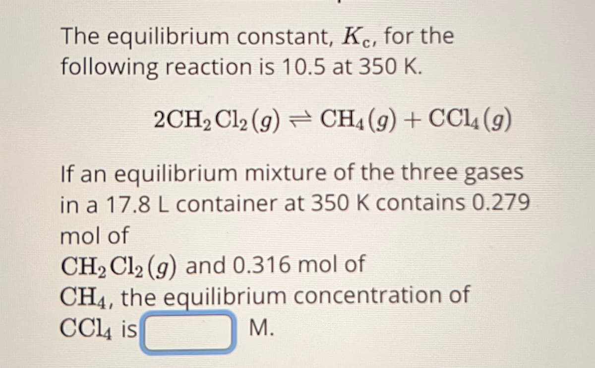 The equilibrium constant, Kec, for the
following reaction is 10.5 at 350 K.
2CH₂Cl2(g) → CH4 (9) + CCl4 (9)
If an equilibrium mixture of the three gases
in a 17.8 L container at 350 K contains 0.279
mol of
CH₂Cl2 (g) and 0.316 mol of
CH4, the equilibrium concentration of
CC14 is
M.