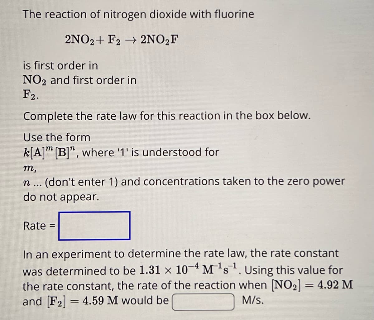 The reaction of nitrogen dioxide with fluorine
2NO2+ F2 → 2NO₂F
is first order in
NO₂ and first order in
F2.
Complete the rate law for this reaction in the box below.
Use the form
k[A] [B]", where '1' is understood for
m,
n ... (don't enter 1) and concentrations taken to the zero power
do not appear.
Rate: =
S
In an experiment to determine the rate law, the rate constant
was determined to be 1.31 × 10-4 M¹s¹. Using this value for
the rate constant, the rate of the reaction when [NO₂] = 4.92 M
and [F2] 4.59 M would be
M/s.
=