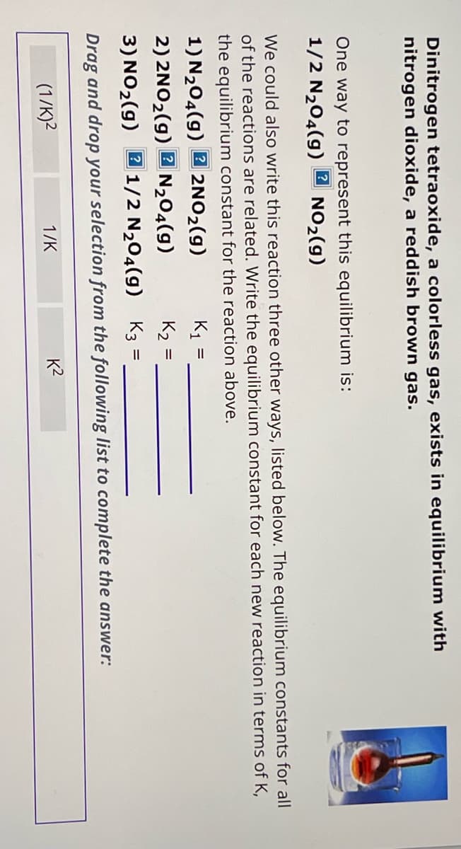 Dinitrogen tetraoxide, a colorless gas, exists in equilibrium with
nitrogen dioxide, a reddish brown gas.
One way to represent this equilibrium is:
1/2 N204(g)
NO2(g)
We could also write this reaction three other ways, listed below. The equilibrium constants for all
of the reactions are related. Write the equilibrium constant for each new reaction in terms of K,
the equilibrium constant for the reaction above.
1) N2O4(g)
2NO2(g)
K1
=
2)2NO2(g)
?
N204(9)
K2
3) NO2(g)
1/2 N204(g)
K3
=
Drag and drop your selection from the following list to complete the answer:
(1/K)2
1/K
K²
