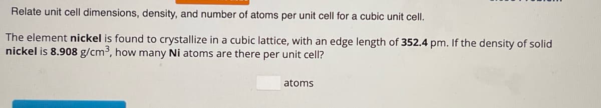 Relate unit cell dimensions, density, and number of atoms per unit cell for a cubic unit cell.
The element nickel is found to crystallize in a cubic lattice, with an edge length of 352.4 pm. If the density of solid
nickel is 8.908 g/cm³, how many Ni atoms are there per unit cell?
atoms