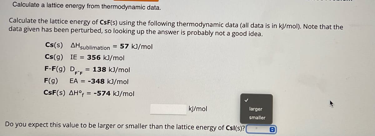 Calculate a lattice energy from thermodynamic data.
Calculate the lattice energy of CsF(s) using the following thermodynamic data (all data is in kJ/mol). Note that the
data given has been perturbed, so looking up the answer is probably not a good idea.
Cs(s)
Cs(g) IE= 356 kJ/mol
F-F(g) D = 138 kJ/mol
F F
F(g) EA = -348 kJ/mol
CsF(s) AH°f = -574 kJ/mol
AH sublimation = 57 kJ/mol
kJ/mol
Do you expect this value to be larger or smaller than the lattice energy of Csl(s)?
larger
smaller
Ⓒ