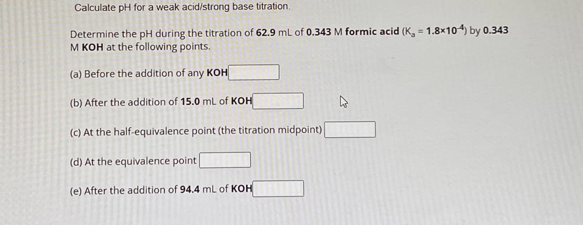 Calculate pH for a weak acid/strong base titration.
Determine the pH during the titration of 62.9 mL of 0.343 M formic acid (K₁ = 1.8x104) by 0.343
M KOH at the following points.
(a) Before the addition of any KOH
(b) After the addition of 15.0 mL of KOH
(c) At the half-equivalence point (the titration midpoint)
(d) At the equivalence point
(e) After the addition of 94.4 mL of KOH