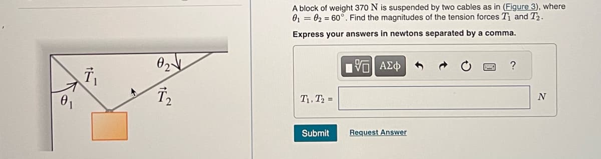 0₁
T₁
0₂√
T₂
A block of weight 370 N is suspended by two cables as in (Figure 3), where
0₁ 02 = 60° . Find the magnitudes of the tension forces T₁ and T₂.
Express your answers in newtons separated by a comma.
T₁, T₂ =
Submit
[5] ΑΣΦ
Request Answer
?
N