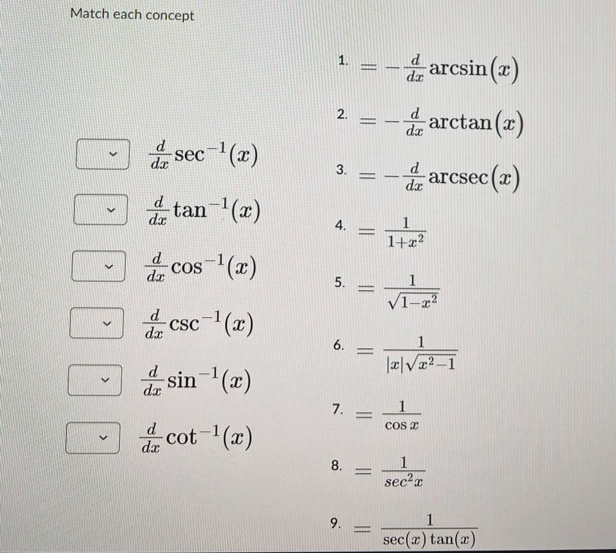 Match each concept
V
d
dx
-sec¯¹(x)
tan-¹(x)
cos-¹(x)
csc¯¹(x)
, sin-1(2)
dx
cot-¹(x)
d
dx
d
dx
d
dx
dx
1.
2.
3.
4.
5.
6.
7.
8.
9.
Jaanny
7
11
A
-
d
dx
d
dx
dx
1
1+x²
VIZ
X
arcsin (x)
arctan(x)
arcsec (x)
|x√x²-1
1
COS X
1
sec²x
1
sec(r) tan(x)