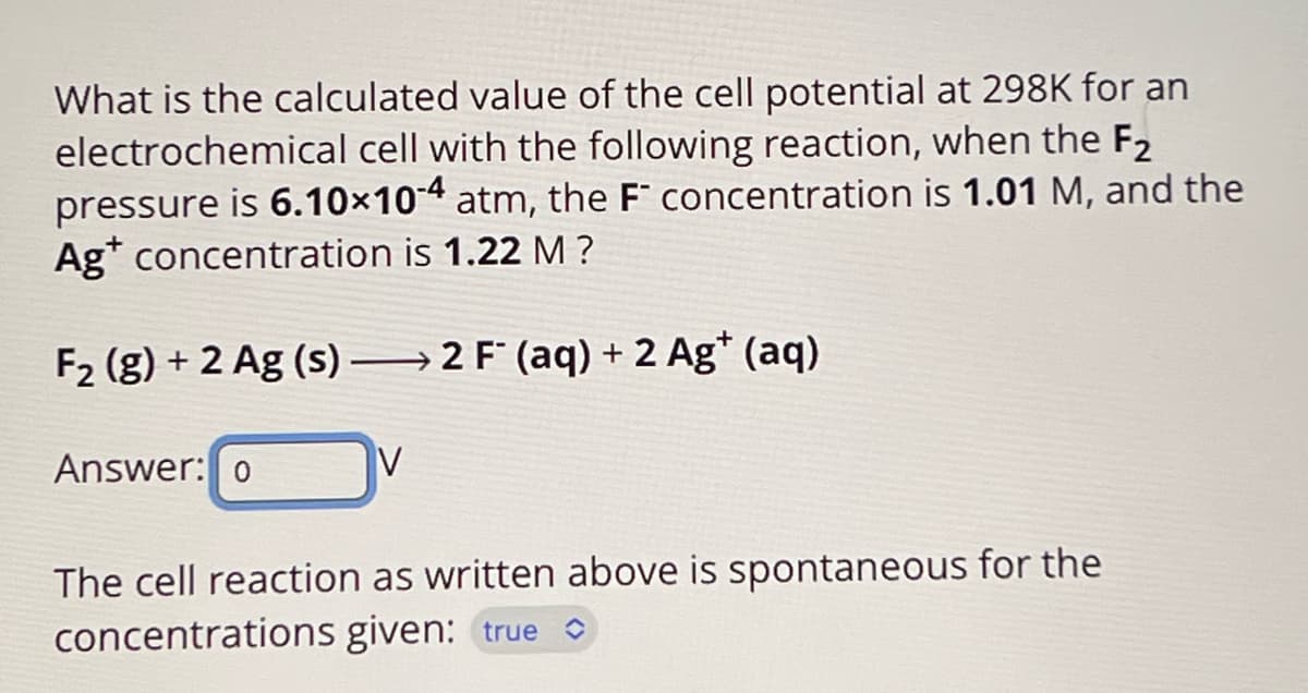 What is the calculated value of the cell potential at 298K for an
electrochemical cell with the following reaction, when the F₂
pressure is 6.10×104 atm, the F concentration is 1.01 M, and the
Ag+ concentration is 1.22 M?
F2 (g) +2 Ag (s) 2 F (aq) + 2 Ag+ (aq)
Answer: 0
V
The cell reaction as written above is spontaneous for the
concentrations given: true