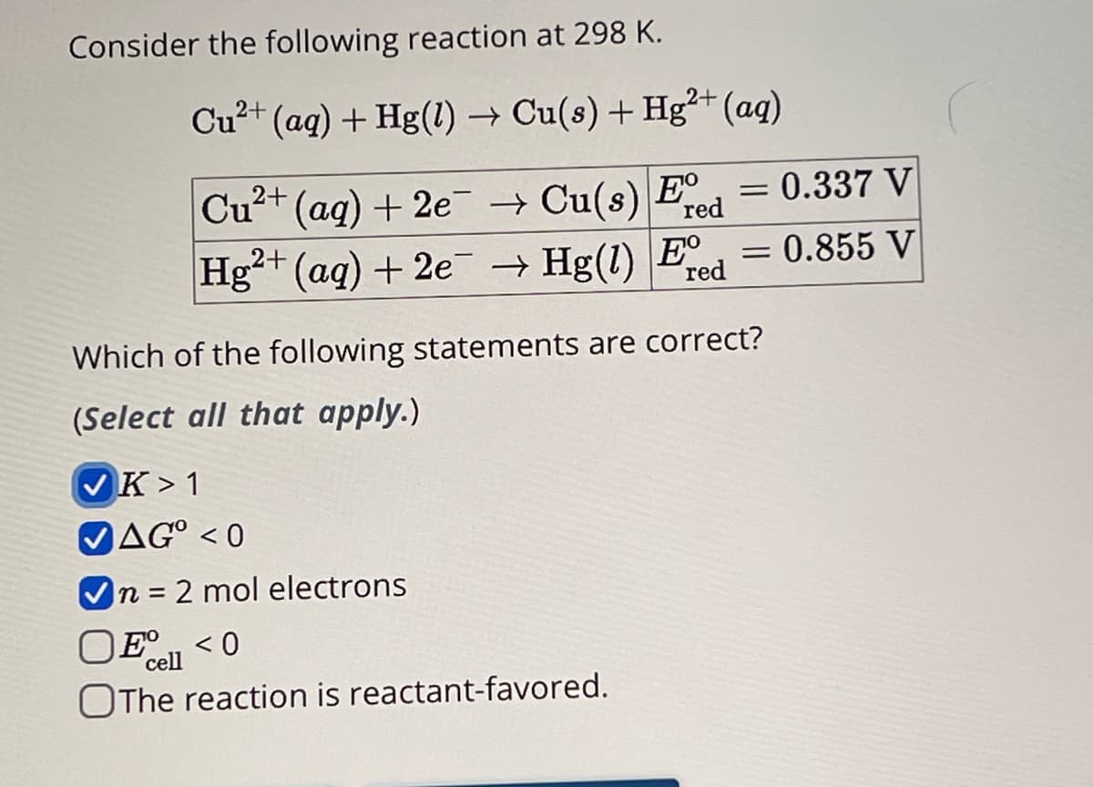 Consider the following reaction at 298 K.
Cu2+
(aq) + Hg(l) → Cu(s) + Hg²+ (aq)
Cu2+ (aq) + 2e→Cu(s) red
E°
= 0.337 V
Hg2+ (aq) + 2e → Hg(1) Ed = 0.855 V
red
Which of the following statements are correct?
(Select all that apply.)
K 1
AG°<0
n = 2 mol electrons
OE°<0
cell
The reaction is reactant-favored.