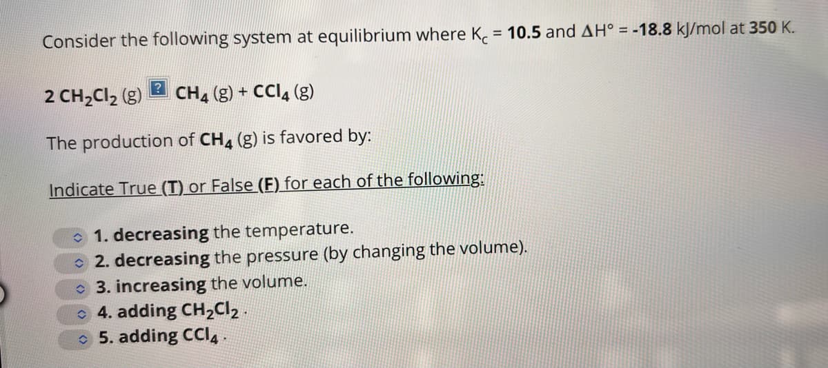 Consider the following system at equilibrium where K = 10.5 and AH° = -18.8 kJ/mol at 350 K.
2 CH₂Cl₂ (g) CH4 (g) + CCl4 (g)
The production of CH4 (g) is favored by:
Indicate True (T) or False (F) for each of the following:
1. decreasing the temperature.
2. decreasing the pressure (by changing the volume).
3. increasing the volume.
4. adding CH₂Cl₂.
5. adding CCI4