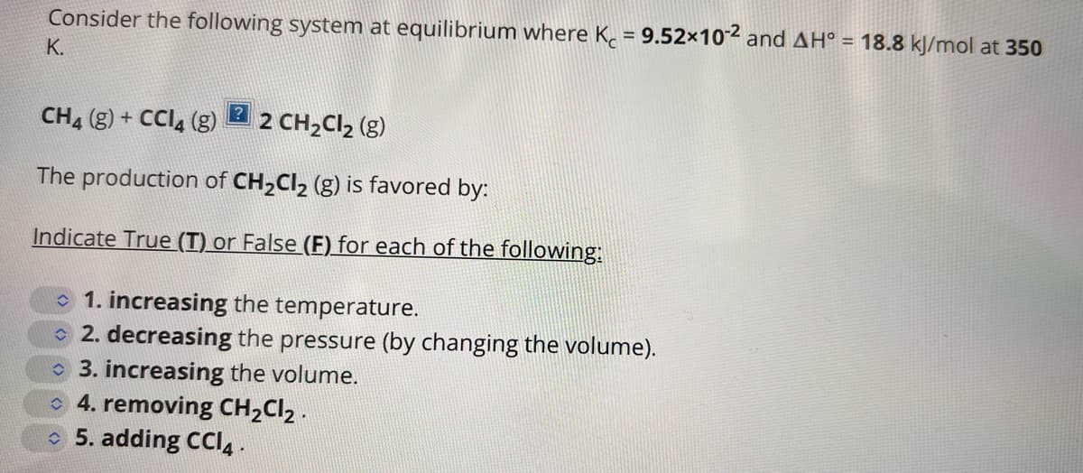 Consider the following system at equilibrium where K = 9.52×10-2 and AH° = 18.8 kJ/mol at 350
K.
CH4 (g) + CCl4 (g) 2 CH₂Cl₂ (g)
The production of CH₂Cl₂ (g) is favored by:
Indicate True (T) or False (F) for each of the following:
1. increasing the temperature.
2. decreasing the pressure (by changing the volume).
3. increasing the volume.
4. removing CH₂Cl₂.
5. adding CCI4.