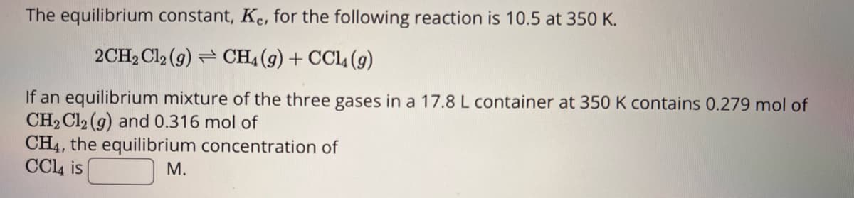 The equilibrium constant, Kc, for the following reaction is 10.5 at 350 K.
2CH₂Cl2 (9) CH4 (9) + CCl4 (9)
If an equilibrium mixture of the three gases in a 17.8 L container at 350 K contains 0.279 mol of
CH₂Cl2 (g) and 0.316 mol of
CH4, the equilibrium concentration of
CC14 is
M.