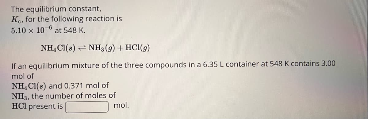 The equilibrium constant,
Ke, for the following reaction is
5.10 x 10-6 at 548 K.
NH4Cl(s) NH3(g) + HCl(g)
If an equilibrium mixture of the three compounds in a 6.35 L container at 548 K contains 3.00
mol of
NH4Cl(s) and 0.371 mol of
NH3, the number of moles of
mol.
HCl present is