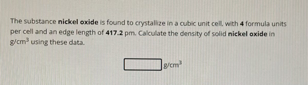 The substance nickel oxide is found to crystallize in a cubic unit cell, with 4 formula units
per cell and an edge length of 417.2 pm. Calculate the density of solid nickel oxide in
g/cm³ using these data.
g/cm³