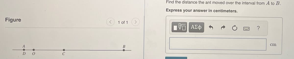 Figure
D 0
20
1 of 1
B
Find the distance the ant moved over the interval from A to B.
Express your answer in centimeters.
[5] ΑΣΦ
?
cm